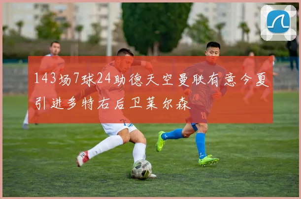 143场7球24助德天空曼联有意今夏引进多特右后卫莱尔森