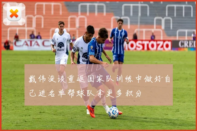 戴伟浚谈重返国家队训练中做好自己进名单帮球队拿更多积分
