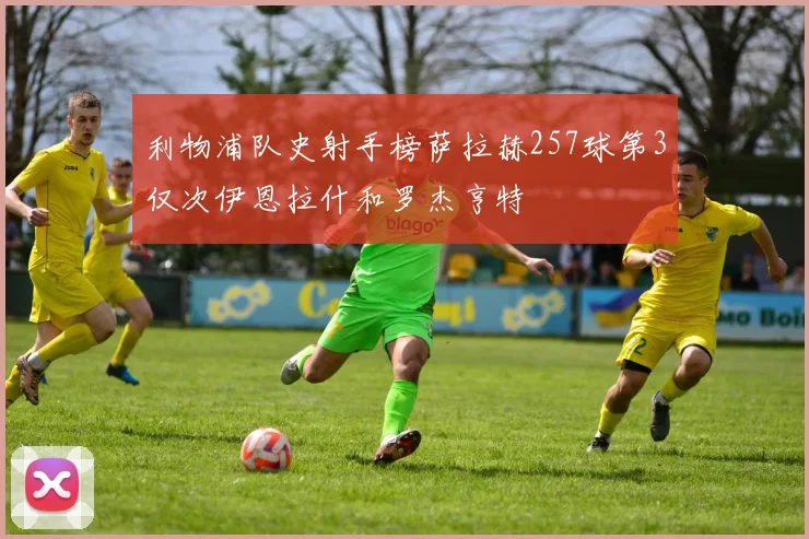 利物浦队史射手榜萨拉赫257球第3仅次伊恩拉什和罗杰亨特