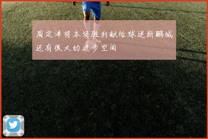 周定洋将本场胜利献给球迷新鹏城还有很大的进步空间