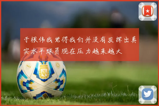于根伟我觉得我们并没有发挥出真实水平球员现在压力越来越大